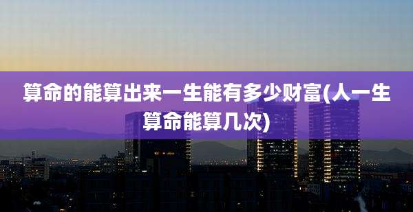 算命的能算出来一生能有多少财富(人一生算命能算几次)