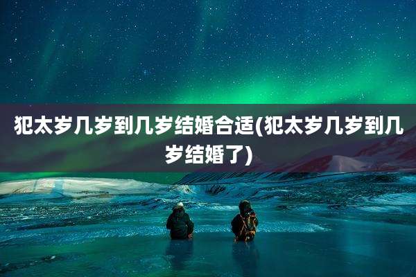 犯太岁几岁到几岁结婚合适(犯太岁几岁到几岁结婚了)