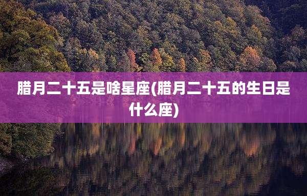 腊月二十五是啥星座(腊月二十五的生日是什么座)
