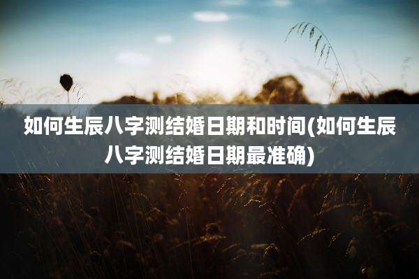 如何生辰八字测结婚日期和时间(如何生辰八字测结婚日期最准确)