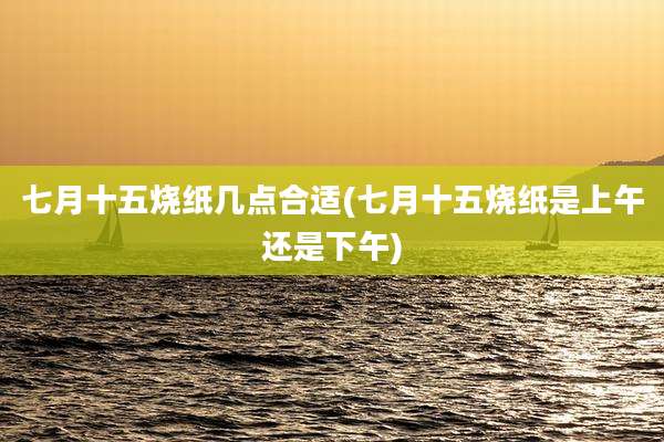 七月十五烧纸几点合适(七月十五烧纸是上午还是下午)