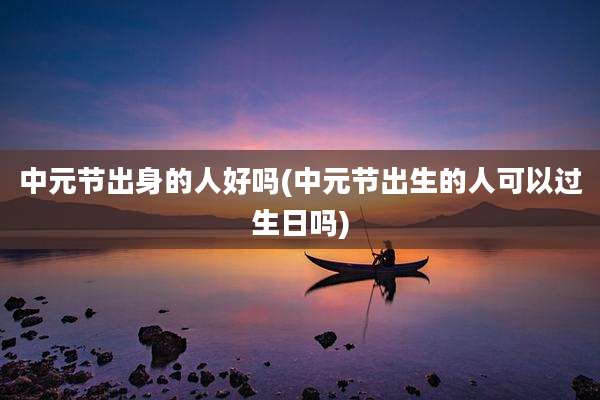 中元节出身的人好吗(中元节出生的人可以过生日吗)