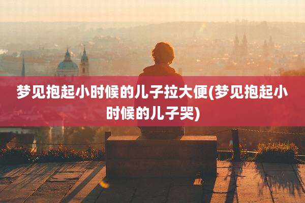 梦见抱起小时候的儿子拉大便(梦见抱起小时候的儿子哭)
