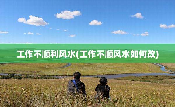工作不顺利风水(工作不顺风水如何改)