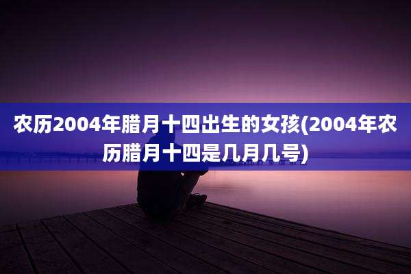 农历2004年腊月十四出生的女孩(2004年农历腊月十四是几月几号)