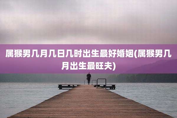 属猴男几月几日几时出生最好婚姻(属猴男几月出生最旺夫)