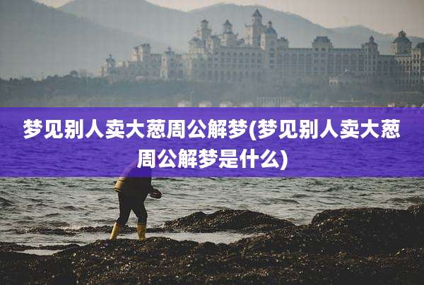 梦见别人卖大葱周公解梦(梦见别人卖大葱周公解梦是什么)