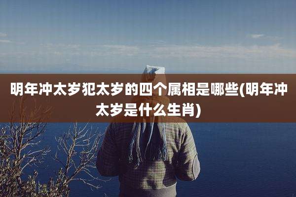 明年冲太岁犯太岁的四个属相是哪些(明年冲太岁是什么生肖)