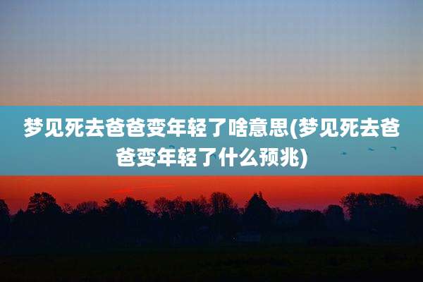 梦见死去爸爸变年轻了啥意思(梦见死去爸爸变年轻了什么预兆)