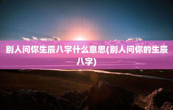 别人问你生辰八字什么意思(别人问你的生辰八字)