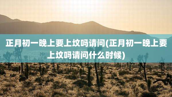 正月初一晚上要上坟吗请问(正月初一晚上要上坟吗请问什么时候)