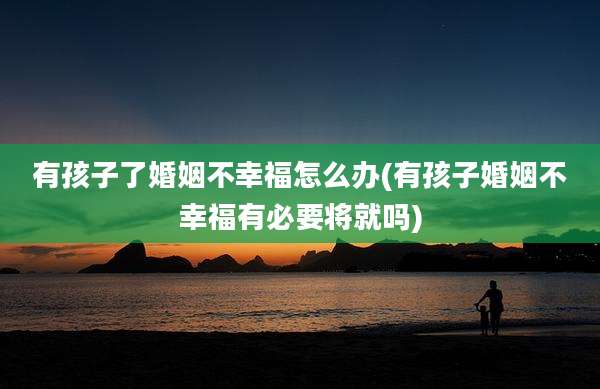有孩子了婚姻不幸福怎么办(有孩子婚姻不幸福有必要将就吗)