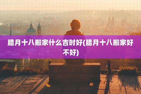 腊月十八搬家什么吉时好(腊月十八搬家好不好)