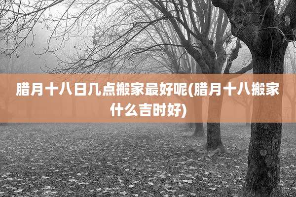 腊月十八日几点搬家最好呢(腊月十八搬家什么吉时好)