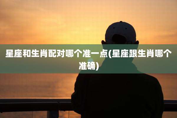 星座和生肖配对哪个准一点(星座跟生肖哪个准确)