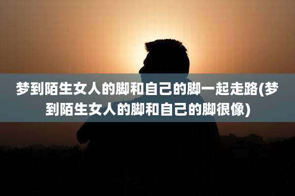 梦到陌生女人的脚和自己的脚一起走路(梦到陌生女人的脚和自己的脚很像)