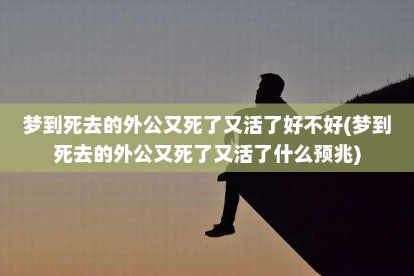 梦到死去的外公又死了又活了好不好(梦到死去的外公又死了又活了什么预兆)