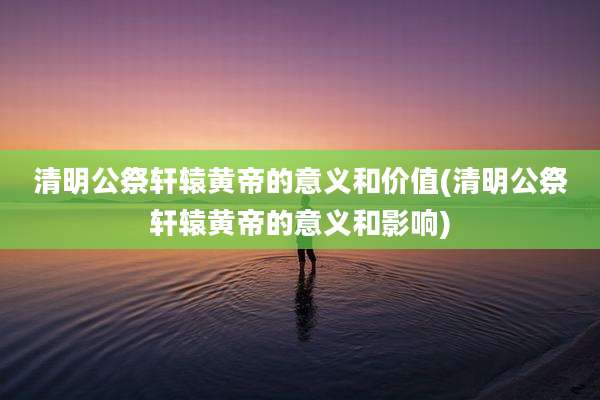 清明公祭轩辕黄帝的意义和价值(清明公祭轩辕黄帝的意义和影响)