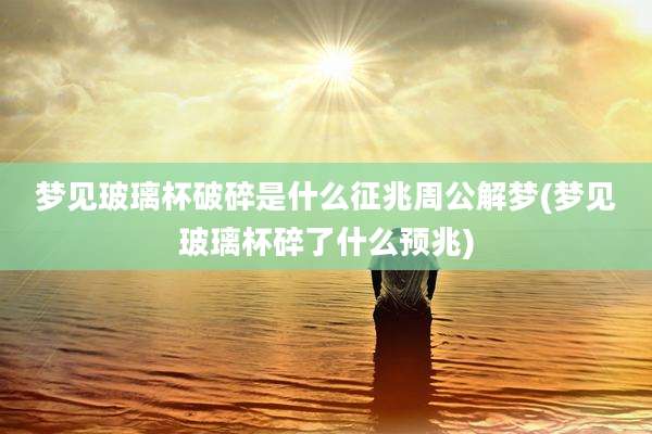 梦见玻璃杯破碎是什么征兆周公解梦(梦见玻璃杯碎了什么预兆)