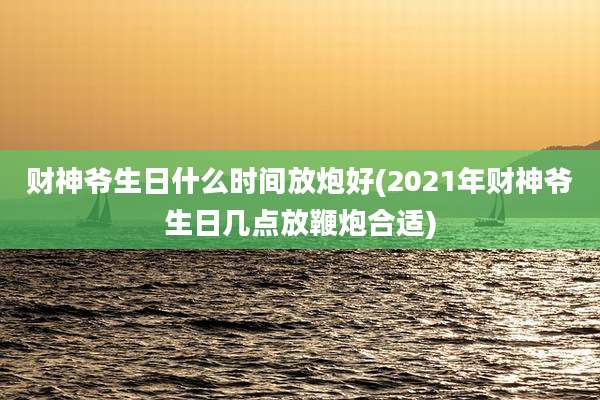 财神爷生日什么时间放炮好(2021年财神爷生日几点放鞭炮合适)
