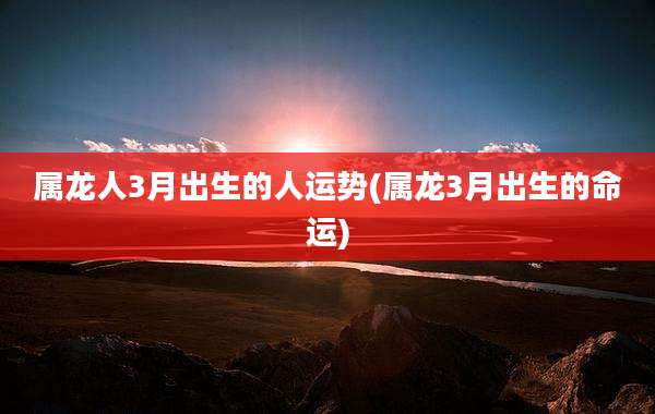 属龙人3月出生的人运势(属龙3月出生的命运)