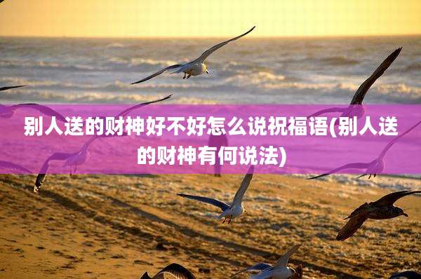 别人送的财神好不好怎么说祝福语(别人送的财神有何说法)