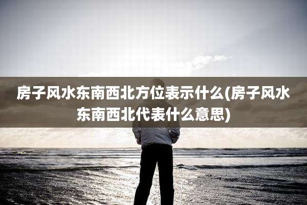 房子风水东南西北方位表示什么(房子风水东南西北代表什么意思)