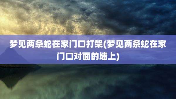 梦见两条蛇在家门口打架(梦见两条蛇在家门口对面的墙上)