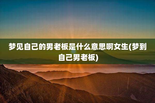 梦见自己的男老板是什么意思啊女生(梦到自己男老板)