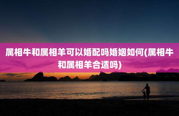 属相牛和属相羊可以婚配吗婚姻如何(属相牛和属相羊合适吗)