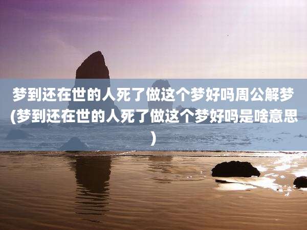 梦到还在世的人死了做这个梦好吗周公解梦(梦到还在世的人死了做这个梦好吗是啥意思)