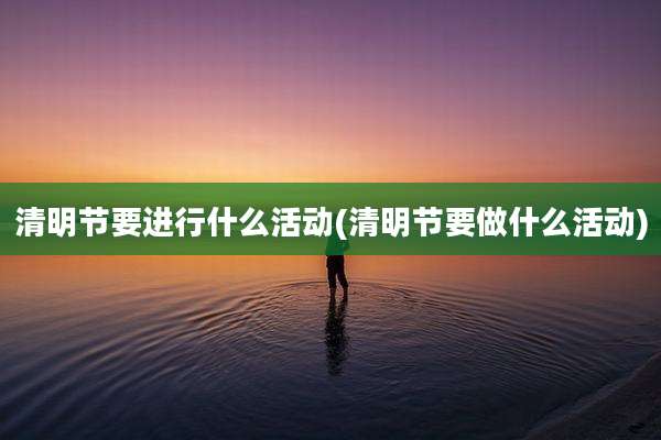 清明节要进行什么活动(清明节要做什么活动)