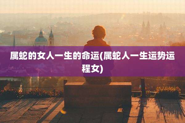 属蛇的女人一生的命运(属蛇人一生运势运程女)