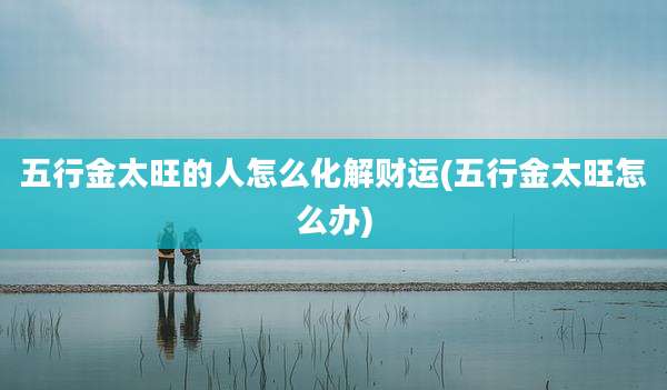 五行金太旺的人怎么化解财运(五行金太旺怎么办)