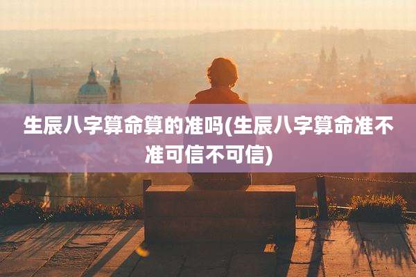 生辰八字算命算的准吗(生辰八字算命准不准可信不可信)