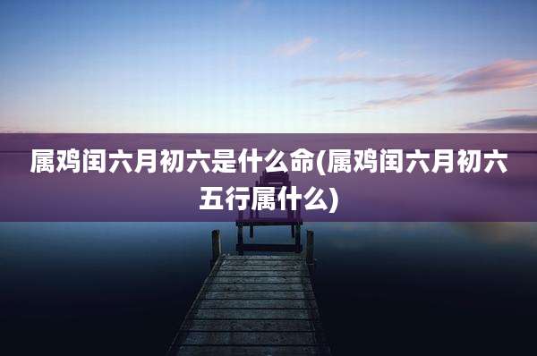 属鸡闰六月初六是什么命(属鸡闰六月初六五行属什么)