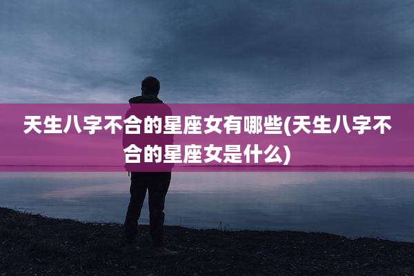 天生八字不合的星座女有哪些(天生八字不合的星座女是什么)
