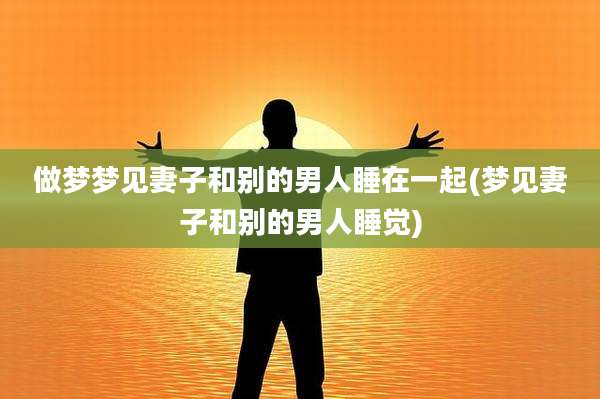 做梦梦见妻子和别的男人睡在一起(梦见妻子和别的男人睡觉)