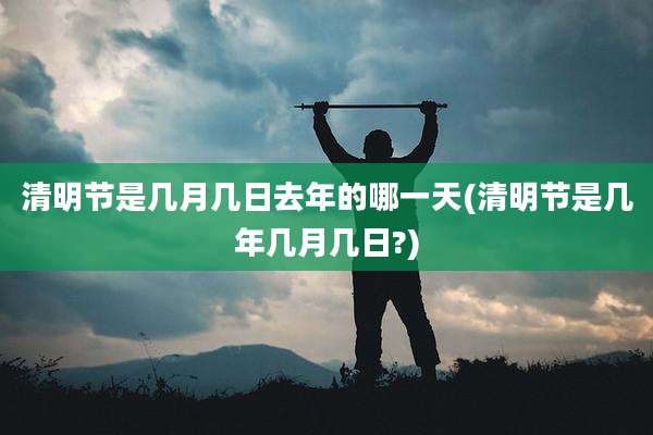 清明节是几月几日去年的哪一天(清明节是几年几月几日?)