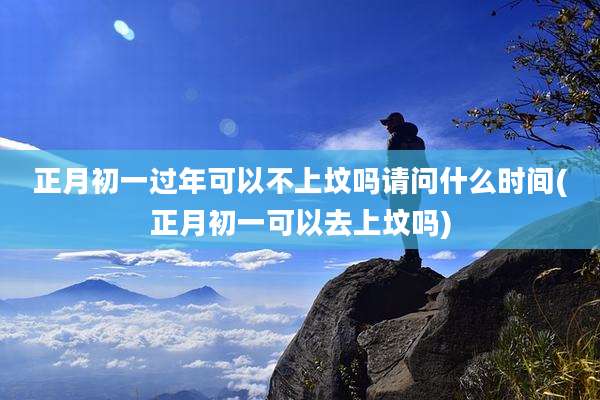 正月初一过年可以不上坟吗请问什么时间(正月初一可以去上坟吗)