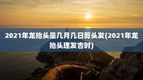 2021年龙抬头是几月几日剪头发(2021年龙抬头理发吉时)