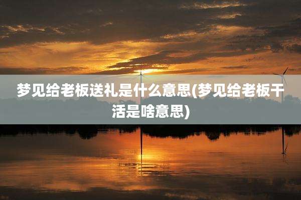 梦见给老板送礼是什么意思(梦见给老板干活是啥意思)