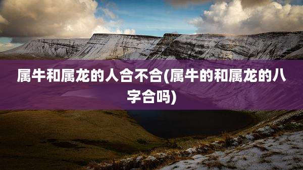 属牛和属龙的人合不合(属牛的和属龙的八字合吗)