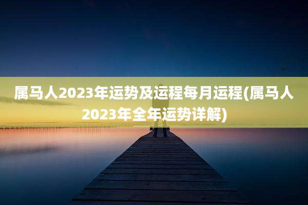 属马人2023年运势及运程每月运程(属马人2023年全年运势详解)