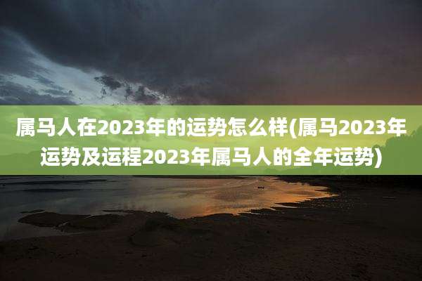 属马人在2023年的运势怎么样(属马2023年运势及运程2023年属马人的全年运势)