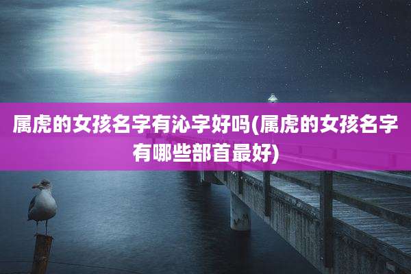 属虎的女孩名字有沁字好吗(属虎的女孩名字有哪些部首最好)