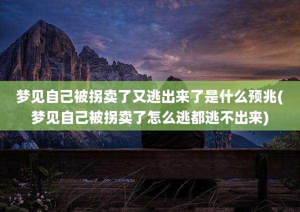 梦见自己被拐卖了又逃出来了是什么预兆(梦见自己被拐卖了怎么逃都逃不出来)