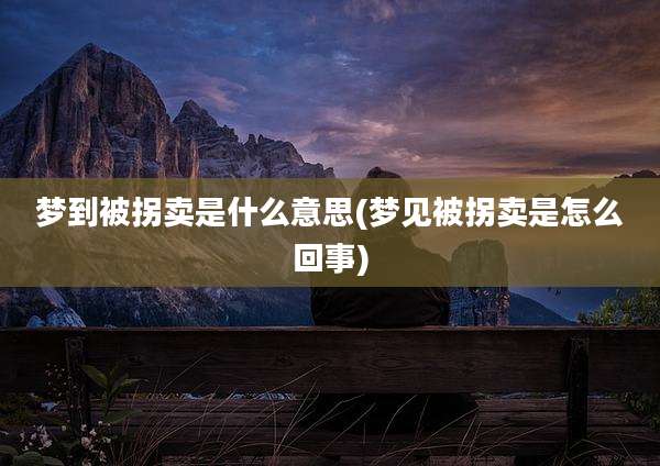 梦到被拐卖是什么意思(梦见被拐卖是怎么回事)