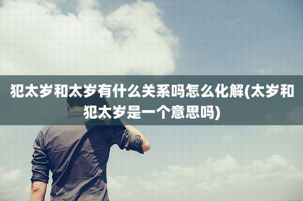 犯太岁和太岁有什么关系吗怎么化解(太岁和犯太岁是一个意思吗)