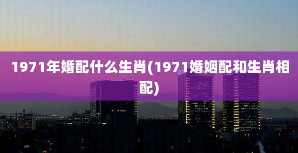 1971年婚配什么生肖(1971婚姻配和生肖相配)